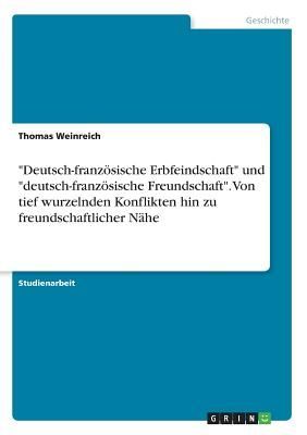 "Deutsch-französische Erbfeindschaft" und "deutsch-französische Freundschaft". Von tief wurzelnden Konflikten hin zu freundschaftlicher Nähe