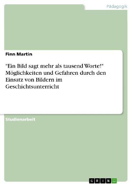 "Ein Bild sagt mehr als tausend Worte!" Möglichkeiten und Gefahren durch den Einsatz von Bildern im Geschichtsunterricht