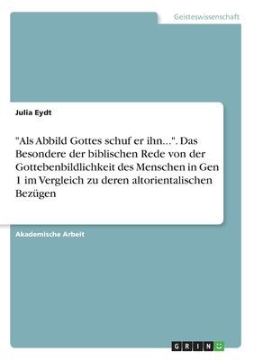 "Als Abbild Gottes schuf er ihn...". Das Besondere der biblischen Rede von der Gottebenbildlichkeit des Menschen in Gen 1 im Vergleich zu deren altorientalischen Bezügen