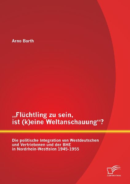 "Flüchtling zu sein, ist (k)eine Weltanschauung"? Die politische Integration von Westdeutschen und Vertriebenen und der BHE in Nordrhein-Westfalen 1945-1955